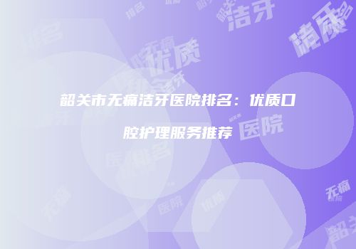 韶关市无痛洁牙医院排名：优质口腔护理服务推荐