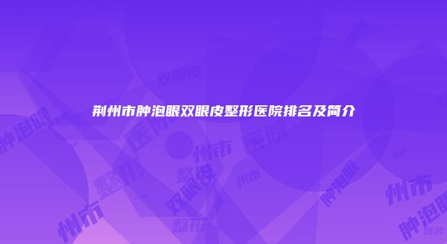 荆州市肿泡眼双眼皮整形医院排名及简介