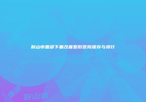鞍山市面部下垂改善整形医院推荐与排行