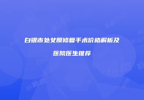 白银市处女膜修复手术价格解析及医院医生推荐