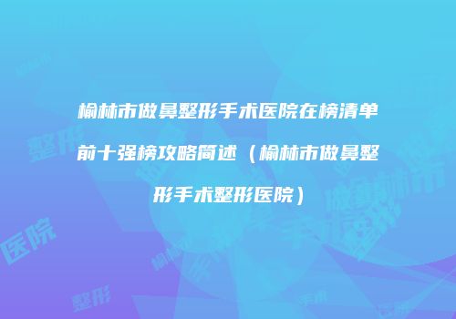 榆林市做鼻整形手术医院在榜清单前十强榜攻略简述（榆林市做鼻整形手术整形医院）