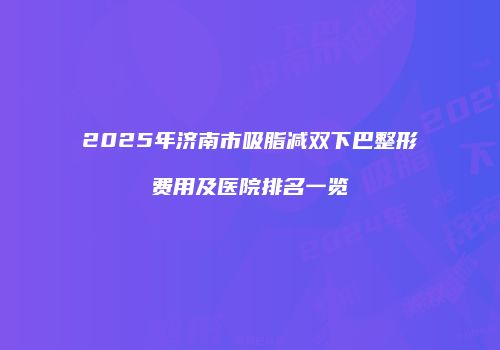 2025年济南市吸脂减双下巴整形费用及医院排名一览