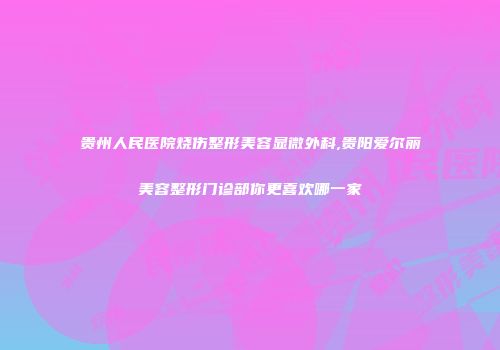 贵州人民医院烧伤整形美容显微外科,贵阳爱尔丽美容整形门诊部你更喜欢哪一家