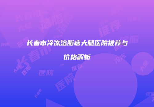 长春市冷冻溶脂瘦大腿医院推荐与价格解析