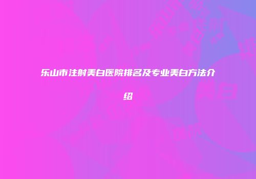 乐山市注射美白医院排名及专业美白方法介绍