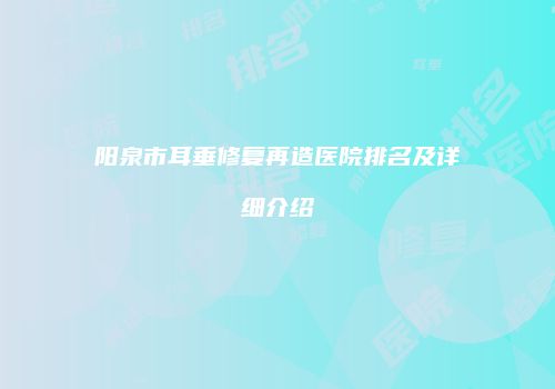 阳泉市耳垂修复再造医院排名及详细介绍