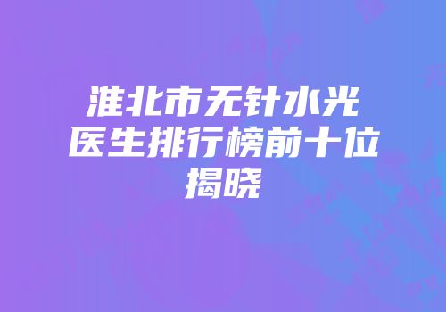 淮北市无针水光医生排行榜前十位揭晓