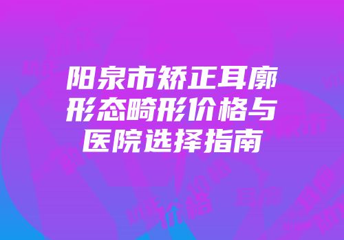 阳泉市矫正耳廓形态畸形价格与医院选择指南