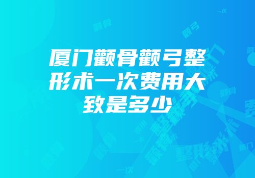 厦门颧骨颧弓整形术一次费用大致是多少