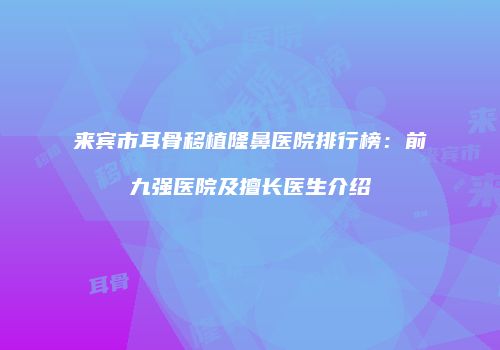来宾市耳骨移植隆鼻医院排行榜:前九强医院及擅长医生介绍