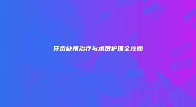 牙齿缺损治疗与术后护理全攻略