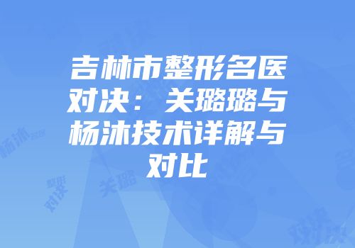 吉林市整形名医对决：关璐璐与杨沐技术详解与对比
