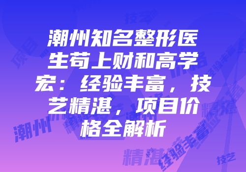潮州知名整形医生苟上财和高学宏:经验丰富,技艺精湛,项目价格全解析