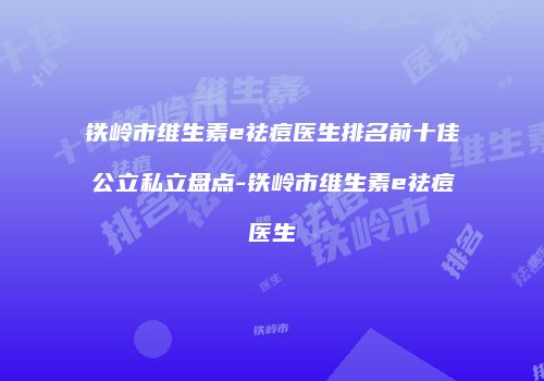 铁岭市维生素e祛痘医生排名前十佳公立私立盘点-铁岭市维生素e祛痘医生