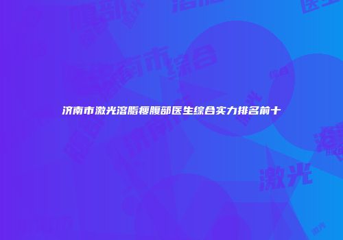 济南市激光溶脂瘦腹部医生综合实力排名前十