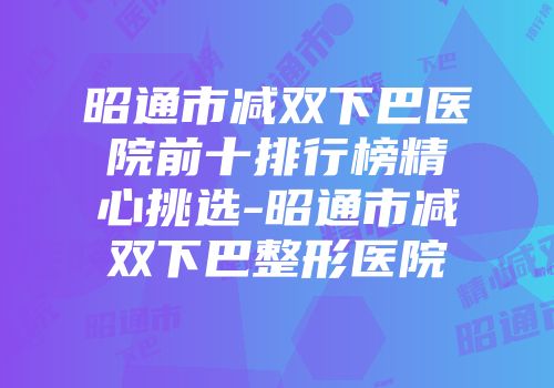 昭通市减双下巴医院前十排行榜精心挑选-昭通市减双下巴整形医院