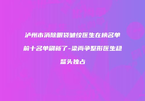 泸州市消除眼袋皱纹医生在榜名单前十名单刷新了-梁尚争整形医生稳鳌头独占