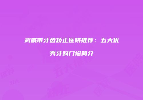 武威市牙齿矫正医院推荐:五大优秀牙科门诊简介