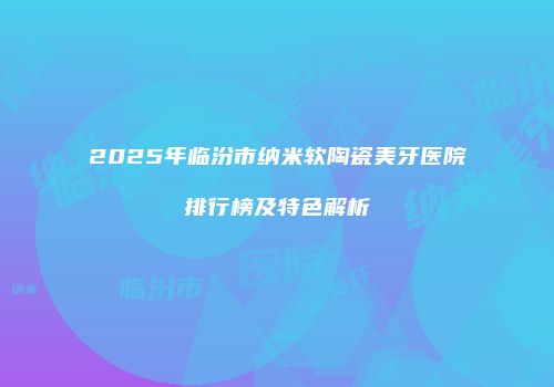 2025年临汾市纳米软陶瓷美牙医院排行榜及特色解析
