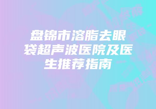 盘锦市溶脂去眼袋超声波医院及医生推荐指南