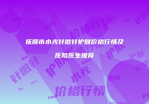 抚顺市水光针微针护肤价格行情及医院医生推荐