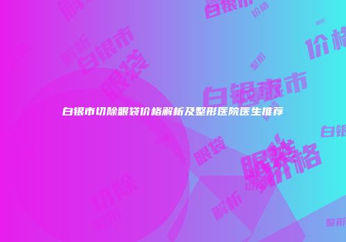 白银市切除眼袋价格解析及整形医院医生推荐