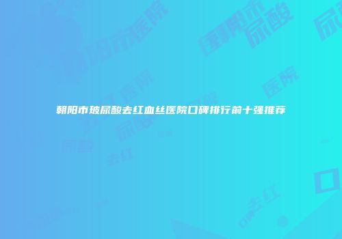 朝阳市玻尿酸去红血丝医院口碑排行前十强推荐