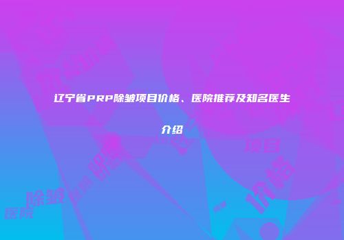 辽宁省PRP除皱项目价格、医院推荐及知名医生介绍