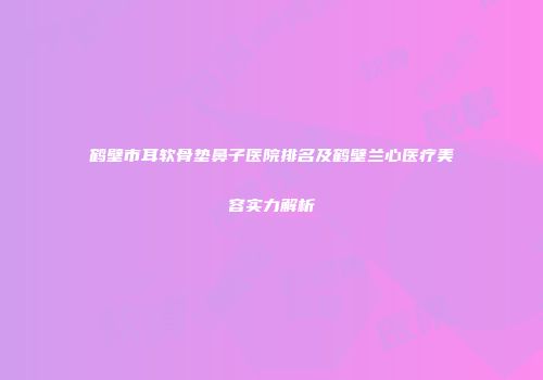 鹤壁市耳软骨垫鼻子医院排名及鹤壁兰心医疗美容实力解析
