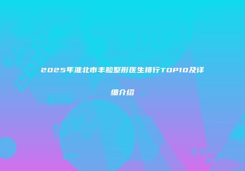 2025年淮北市丰脸整形医生排行TOP10及详细介绍