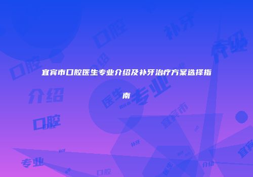 宜宾市口腔医生专业介绍及补牙治疗方案选择指南