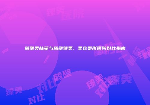 鹤壁美林苑与鹤壁臻美：美容整形医院对比指南