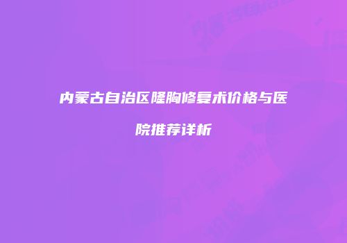 内蒙古自治区隆胸修复术价格与医院推荐详析
