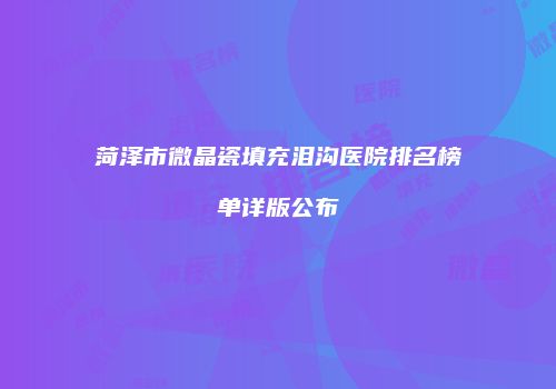菏泽市微晶瓷填充泪沟医院排名榜单详版公布