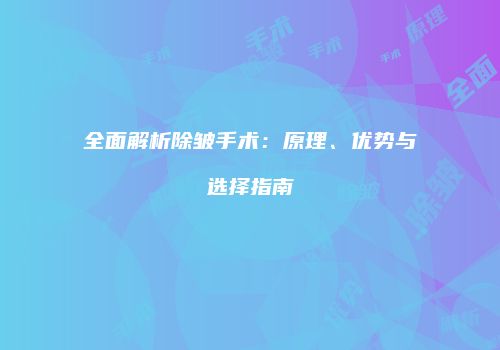 全面解析除皱手术：原理、优势与选择指南