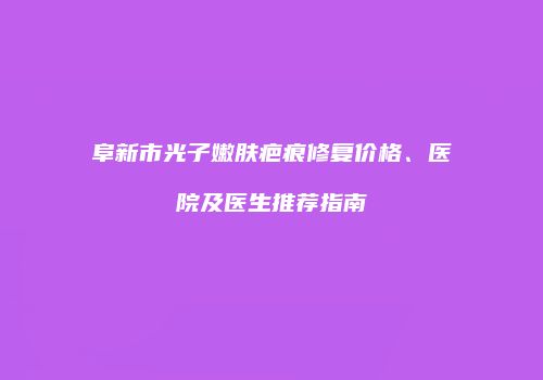 阜新市光子嫩肤疤痕修复价格、医院及医生推荐指南