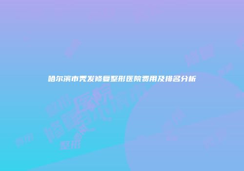 哈尔滨市秃发修复整形医院费用及排名分析