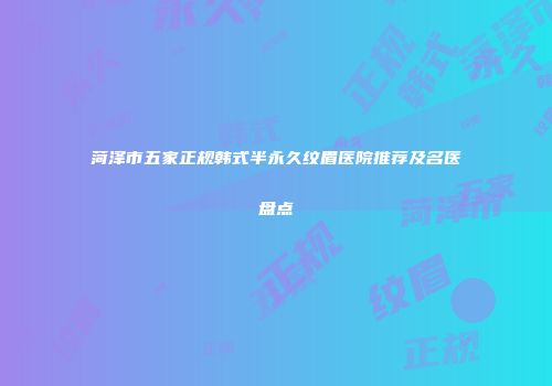 菏泽市五家正规韩式半永久纹眉医院推荐及名医盘点