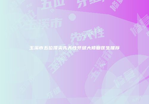 玉溪市五位顶尖先天性牙缝大修复医生推荐