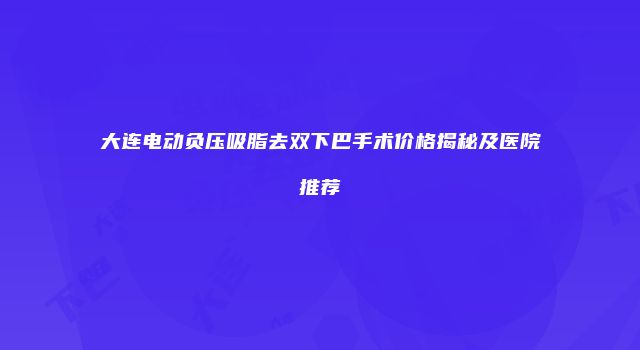 大连电动负压吸脂去双下巴手术价格揭秘及医院推荐