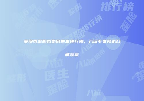贵阳市歪脸微整形医生排行榜：八位专家技术口碑双赢