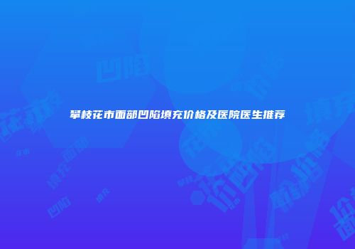 攀枝花市面部凹陷填充价格及医院医生推荐