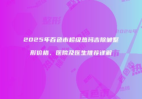 2025年百色市超级热玛吉除皱整形价格、医院及医生推荐详解