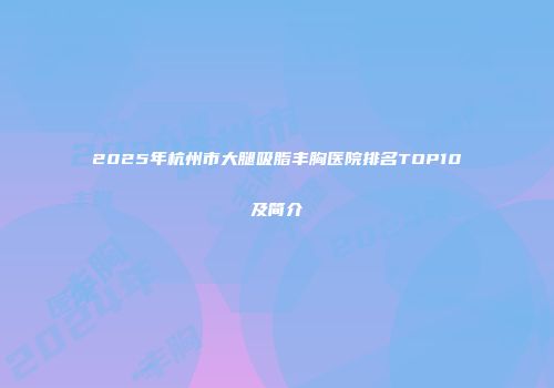 2025年杭州市大腿吸脂丰胸医院排名TOP10及简介