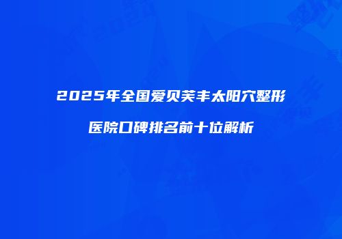 2025年全国爱贝芙丰太阳穴整形医院口碑排名前十位解析