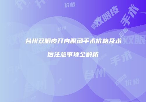 台州双眼皮开内眼角手术价格及术后注意事项全解析