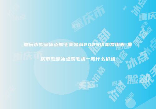 重庆市脸部冰点脱毛美容科2025价格费用表-重庆市脸部冰点脱毛术一般什么价格