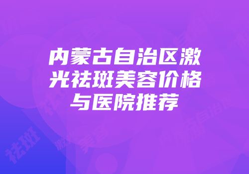 内蒙古自治区激光祛斑美容价格与医院推荐