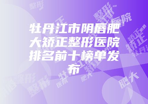 牡丹江市阴唇肥大矫正整形医院排名前十榜单发布