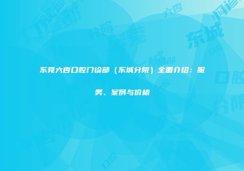 东莞六杏口腔门诊部（东城分院）全面介绍：服务、案例与价格